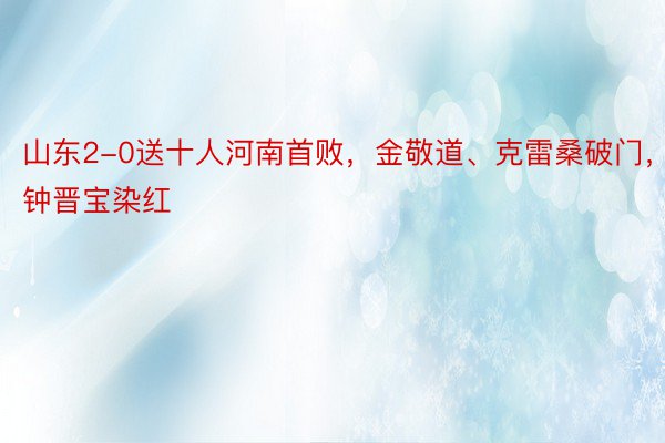 山东2-0送十人河南首败，金敬道、克雷桑破门，钟晋宝染红