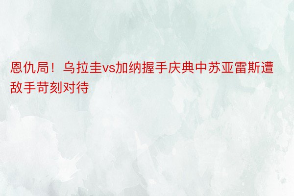 恩仇局！乌拉圭vs加纳握手庆典中苏亚雷斯遭敌手苛刻对待