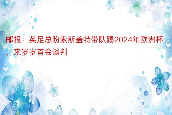 邮报：英足总盼索斯盖特带队踢2024年欧洲杯，来岁岁首会谈判